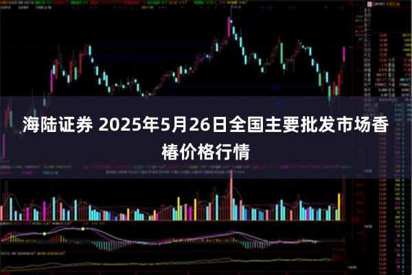 海陆证券 2025年5月26日全国主要批发市场香椿价格行情
