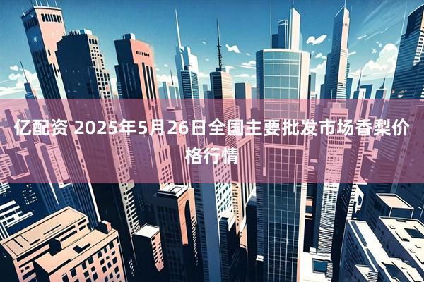 亿配资 2025年5月26日全国主要批发市场香梨价格行情