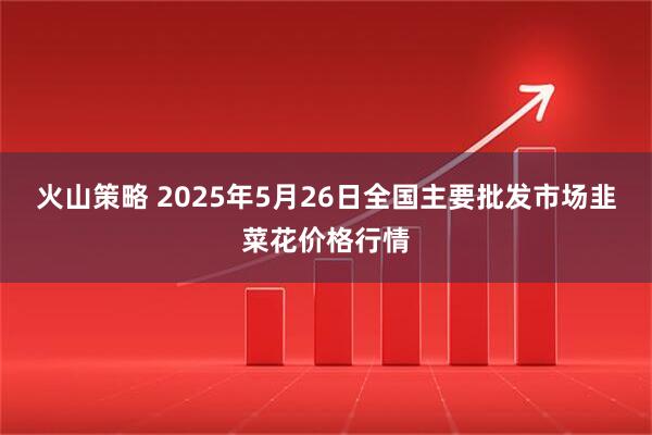 火山策略 2025年5月26日全国主要批发市场韭菜花价格行情