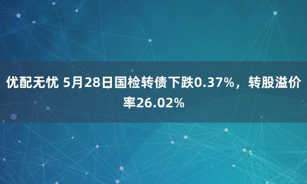 优配无忧 5月28日国检转债下跌0.37%，转股溢价率26.02%