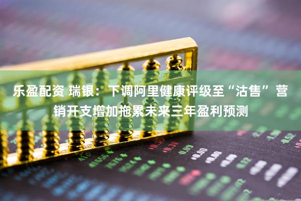 乐盈配资 瑞银：下调阿里健康评级至“沽售” 营销开支增加拖累未来三年盈利预测