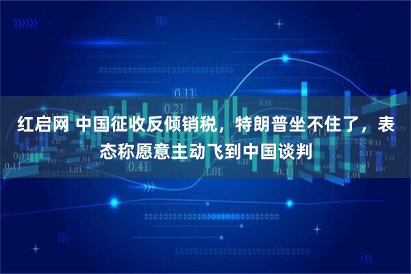 红启网 中国征收反倾销税，特朗普坐不住了，表态称愿意主动飞到中国谈判