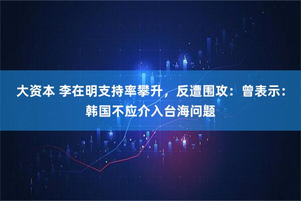 大资本 李在明支持率攀升，反遭围攻：曾表示：韩国不应介入台海问题
