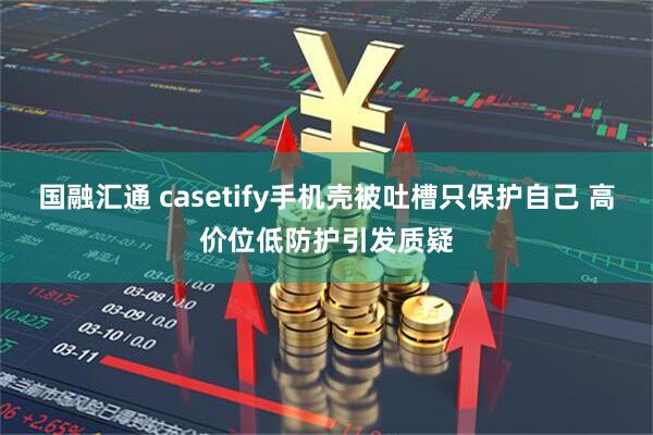 国融汇通 casetify手机壳被吐槽只保护自己 高价位低防护引发质疑
