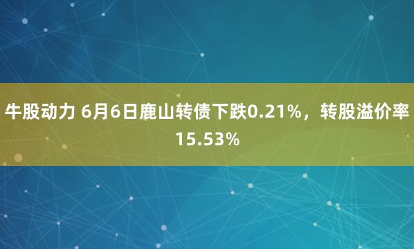 牛股动力 6月6日鹿山转债下跌0.21%，转股溢价率15.53%