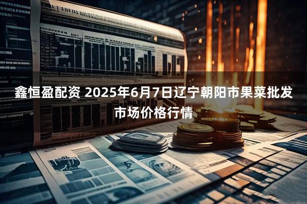 鑫恒盈配资 2025年6月7日辽宁朝阳市果菜批发市场价格行情