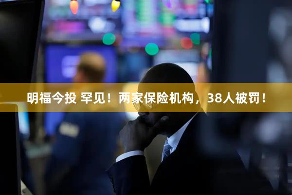 明福今投 罕见！两家保险机构，38人被罚！