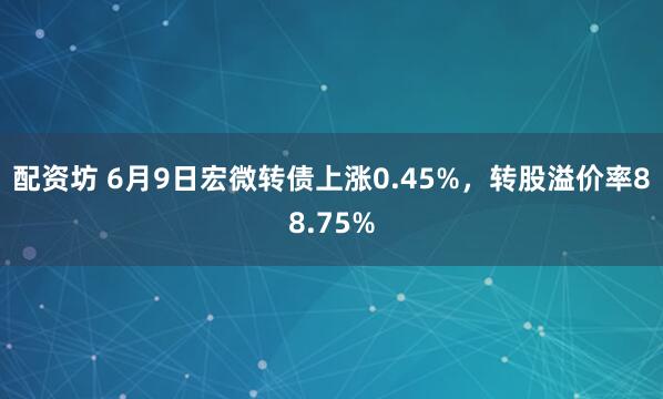 配资坊 6月9日宏微转债上涨0.45%，转股溢价率88.75%