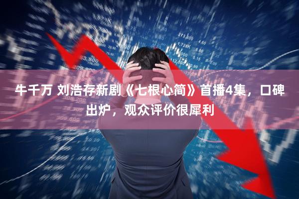 牛千万 刘浩存新剧《七根心简》首播4集，口碑出炉，观众评价很犀利