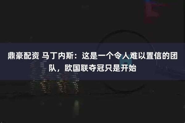 鼎豪配资 马丁内斯：这是一个令人难以置信的团队，欧国联夺冠只是开始