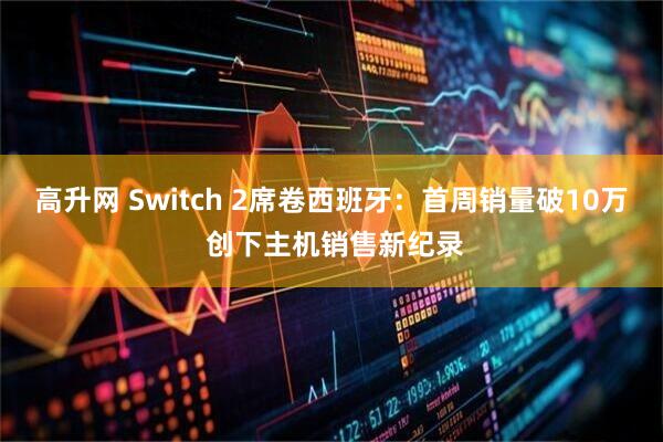 高升网 Switch 2席卷西班牙：首周销量破10万 创下主机销售新纪录