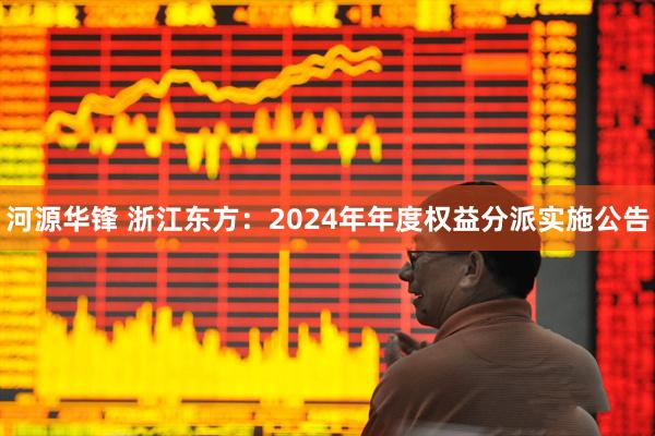 河源华锋 浙江东方：2024年年度权益分派实施公告