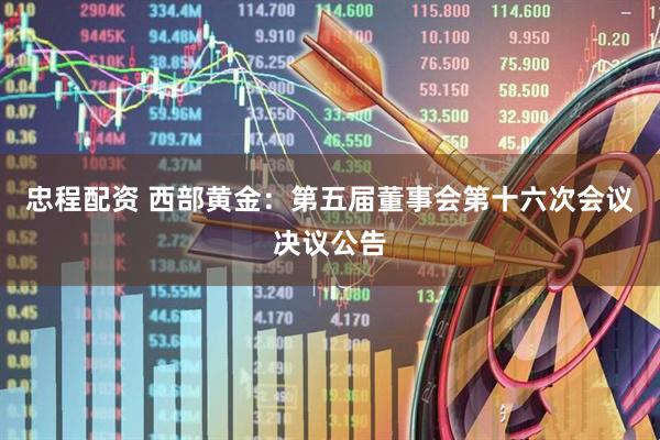 忠程配资 西部黄金：第五届董事会第十六次会议决议公告