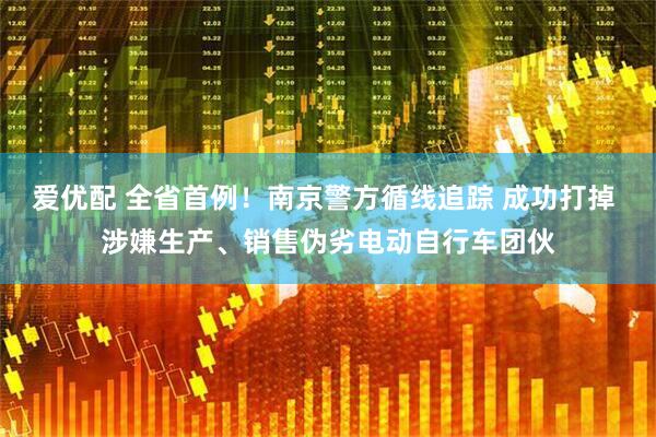 爱优配 全省首例！南京警方循线追踪 成功打掉 涉嫌生产、销售伪劣电动自行车团伙