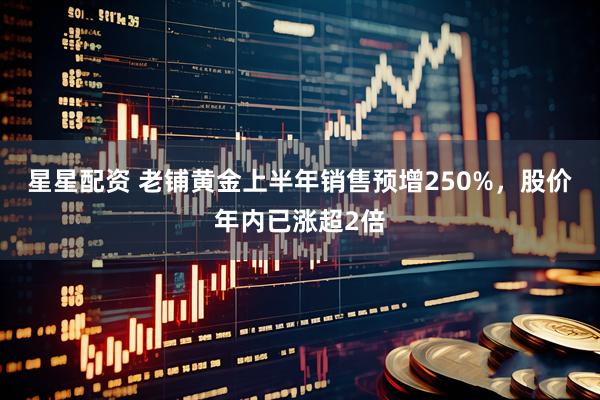 星星配资 老铺黄金上半年销售预增250%，股价年内已涨超2倍