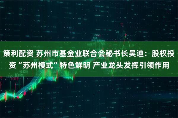 策利配资 苏州市基金业联合会秘书长吴迪：股权投资“苏州模式”特色鲜明 产业龙头发挥引领作用