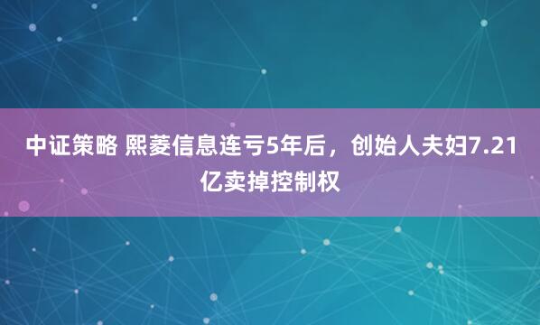 中证策略 熙菱信息连亏5年后，创始人夫妇7.21亿卖掉控制权