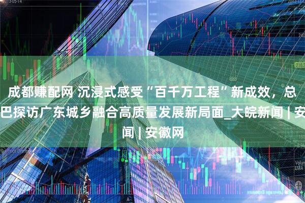 成都赚配网 沉浸式感受“百千万工程”新成效，总台大巴探访广东城乡融合高质量发展新局面_大皖新闻 | 安徽网
