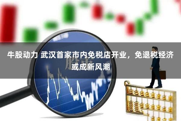牛股动力 武汉首家市内免税店开业，免退税经济或成新风潮