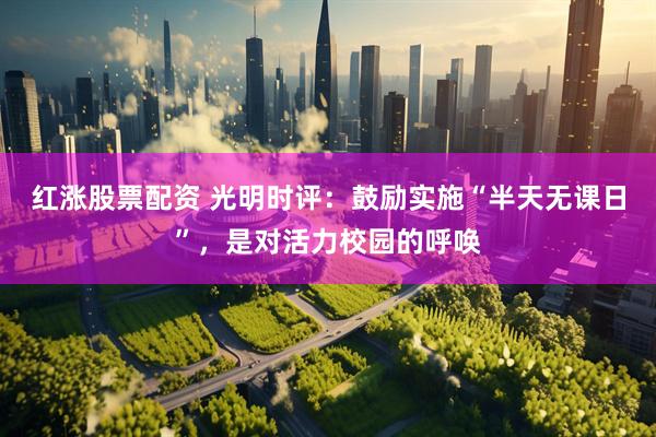 红涨股票配资 光明时评：鼓励实施“半天无课日”，是对活力校园的呼唤