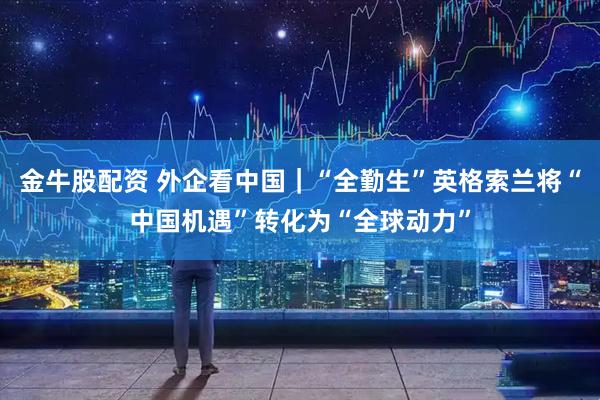 金牛股配资 外企看中国｜“全勤生”英格索兰将“中国机遇”转化为“全球动力”