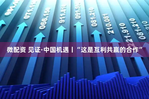 微配资 见证·中国机遇丨“这是互利共赢的合作”