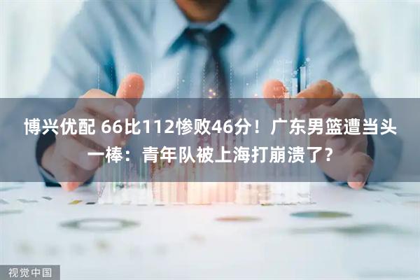 博兴优配 66比112惨败46分！广东男篮遭当头一棒：青年队被上海打崩溃了？