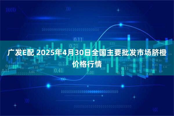 广发E配 2025年4月30日全国主要批发市场脐橙价格行情