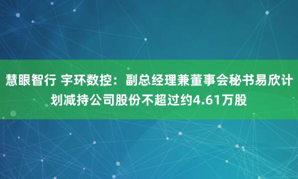 慧眼智行 宇环数控：副总经理兼董事会秘书易欣计划减持公司股份不超过约4.61万股