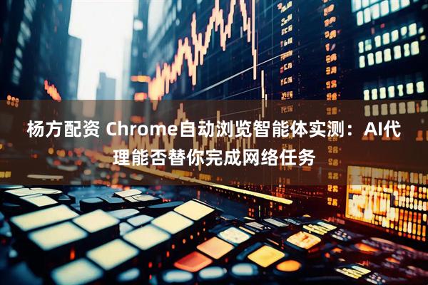 杨方配资 Chrome自动浏览智能体实测：AI代理能否替你完成网络任务