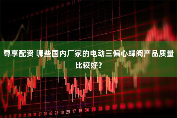 尊享配资 哪些国内厂家的电动三偏心蝶阀产品质量比较好？